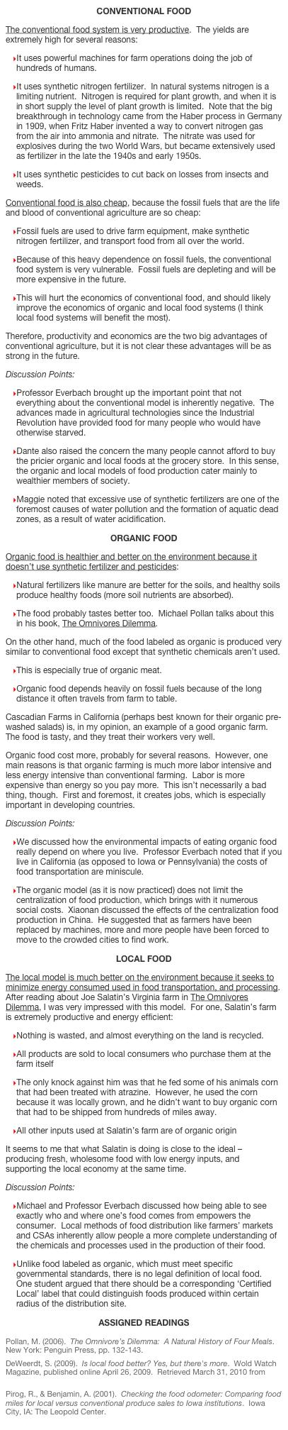 Conventional Food
The conventional food system is very productive.  The yields are extremely high for several reasons:
It uses powerful machines for farm operations doing the job of hundreds of humans.
It uses synthetic nitrogen fertilizer.  In natural systems nitrogen is a limiting nutrient.  Nitrogen is required for plant growth, and when it is in short supply the level of plant growth is limited.  Note that the big breakthrough in technology came from the Haber process in Germany in 1909, when Fritz Haber invented a way to convert nitrogen gas from the air into ammonia and nitrate.  The nitrate was used for explosives during the two World Wars, but became extensively used as fertilizer in the late the 1940s and early 1950s.
It uses synthetic pesticides to cut back on losses from insects and weeds. 
Conventional food is also cheap, because the fossil fuels that are the life and blood of conventional agriculture are so cheap:
Fossil fuels are used to drive farm equipment, make synthetic nitrogen fertilizer, and transport food from all over the world.  
Because of this heavy dependence on fossil fuels, the conventional food system is very vulnerable.  Fossil fuels are depleting and will be more expensive in the future.  
This will hurt the economics of conventional food, and should likely improve the economics of organic and local food systems (I think local food systems will benefit the most). 
Therefore, productivity and economics are the two big advantages of conventional agriculture, but it is not clear these advantages will be as strong in the future.   
Discussion Points:
Professor Everbach brought up the important point that not everything about the conventional model is inherently negative.  The advances made in agricultural technologies since the Industrial Revolution have provided food for many people who would have otherwise starved.  
Dante also raised the concern the many people cannot afford to buy the pricier organic and local foods at the grocery store.  In this sense, the organic and local models of food production cater mainly to wealthier members of society.  
Maggie noted that excessive use of synthetic fertilizers are one of the foremost causes of water pollution and the formation of aquatic dead zones, as a result of water acidification.  
Organic Food
Organic food is healthier and better on the environment because it doesn’t use synthetic fertilizer and pesticides:  
Natural fertilizers like manure are better for the soils, and healthy soils produce healthy foods (more soil nutrients are absorbed).  
The food probably tastes better too.  Michael Pollan talks about this in his book, The Omnivores Dilemma.
On the other hand, much of the food labeled as organic is produced very similar to conventional food except that synthetic chemicals aren’t used.  
This is especially true of organic meat.  
Organic food depends heavily on fossil fuels because of the long distance it often travels from farm to table.
Cascadian Farms in California (perhaps best known for their organic pre-washed salads) is, in my opinion, an example of a good organic farm.  The food is tasty, and they treat their workers very well.  
Organic food cost more, probably for several reasons.  However, one main reasons is that organic farming is much more labor intensive and less energy intensive than conventional farming.  Labor is more expensive than energy so you pay more.  This isn’t necessarily a bad thing, though.  First and foremost, it creates jobs, which is especially important in developing countries.  
Discussion Points:
We discussed how the environmental impacts of eating organic food really depend on where you live.  Professor Everbach noted that if you live in California (as opposed to Iowa or Pennsylvania) the costs of food transportation are miniscule.  
The organic model (as it is now practiced) does not limit the centralization of food production, which brings with it numerous social costs.  Xiaonan discussed the effects of the centralization food production in China.  He suggested that as farmers have been replaced by machines, more and more people have been forced to move to the crowded cities to find work.  
Local Food
The local model is much better on the environment because it seeks to minimize energy consumed used in food transportation, and processing.   After reading about Joe Salatin’s Virginia farm in The Omnivores Dilemma, I was very impressed with this model.  For one, Salatin’s farm is extremely productive and energy efficient:  
Nothing is wasted, and almost everything on the land is recycled. 
All products are sold to local consumers who purchase them at the farm itself
The only knock against him was that he fed some of his animals corn that had been treated with atrazine.  However, he used the corn because it was locally grown, and he didn’t want to buy organic corn that had to be shipped from hundreds of miles away.  
All other inputs used at Salatin’s farm are of organic origin
It seems to me that what Salatin is doing is close to the ideal – producing fresh, wholesome food with low energy inputs, and supporting the local economy at the same time. 
Discussion Points:
Michael and Professor Everbach discussed how being able to see exactly who and where one’s food comes from empowers the consumer.  Local methods of food distribution like farmers’ markets and CSAs inherently allow people a more complete understanding of the chemicals and processes used in the production of their food.  
Unlike food labeled as organic, which must meet specific governmental standards, there is no legal definition of local food.  One student argued that there should be a corresponding ‘Certified Local’ label that could distinguish foods produced within certain radius of the distribution site. 
Assigned Readings
Pollan, M. (2006).  The Omnivore’s Dilemma:  A Natural History of Four Meals.  New York: Penguin Press, pp. 132-143.
DeWeerdt, S. (2009).  Is local food better? Yes, but there's more.  Wold Watch Magazine, published online April 26, 2009.  Retrieved March 31, 2010 from http://www.commondreams.org/view/2009/04/20-7
Pirog, R., & Benjamin, A. (2001).  Checking the food odometer: Comparing food miles for local versus conventional produce sales to Iowa institutions.  Iowa City, IA: The Leopold Center. 